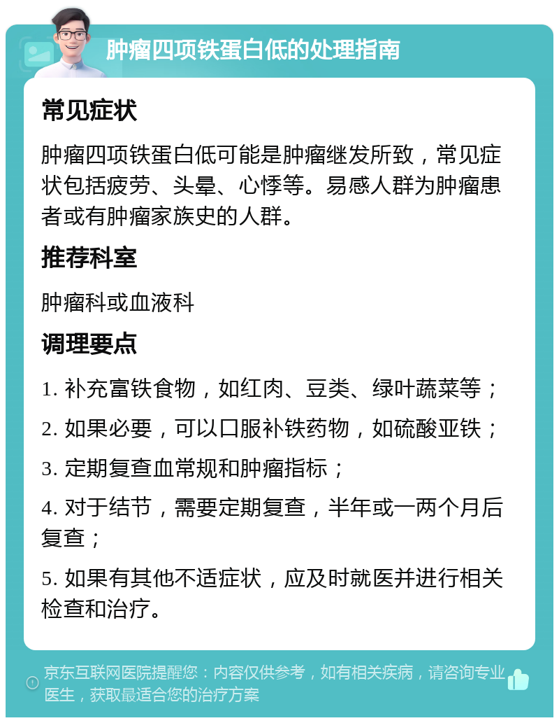 肿瘤四项铁蛋白低的处理指南 常见症状 肿瘤四项铁蛋白低可能是肿瘤继发所致，常见症状包括疲劳、头晕、心悸等。易感人群为肿瘤患者或有肿瘤家族史的人群。 推荐科室 肿瘤科或血液科 调理要点 1. 补充富铁食物，如红肉、豆类、绿叶蔬菜等； 2. 如果必要，可以口服补铁药物，如硫酸亚铁； 3. 定期复查血常规和肿瘤指标； 4. 对于结节，需要定期复查，半年或一两个月后复查； 5. 如果有其他不适症状，应及时就医并进行相关检查和治疗。