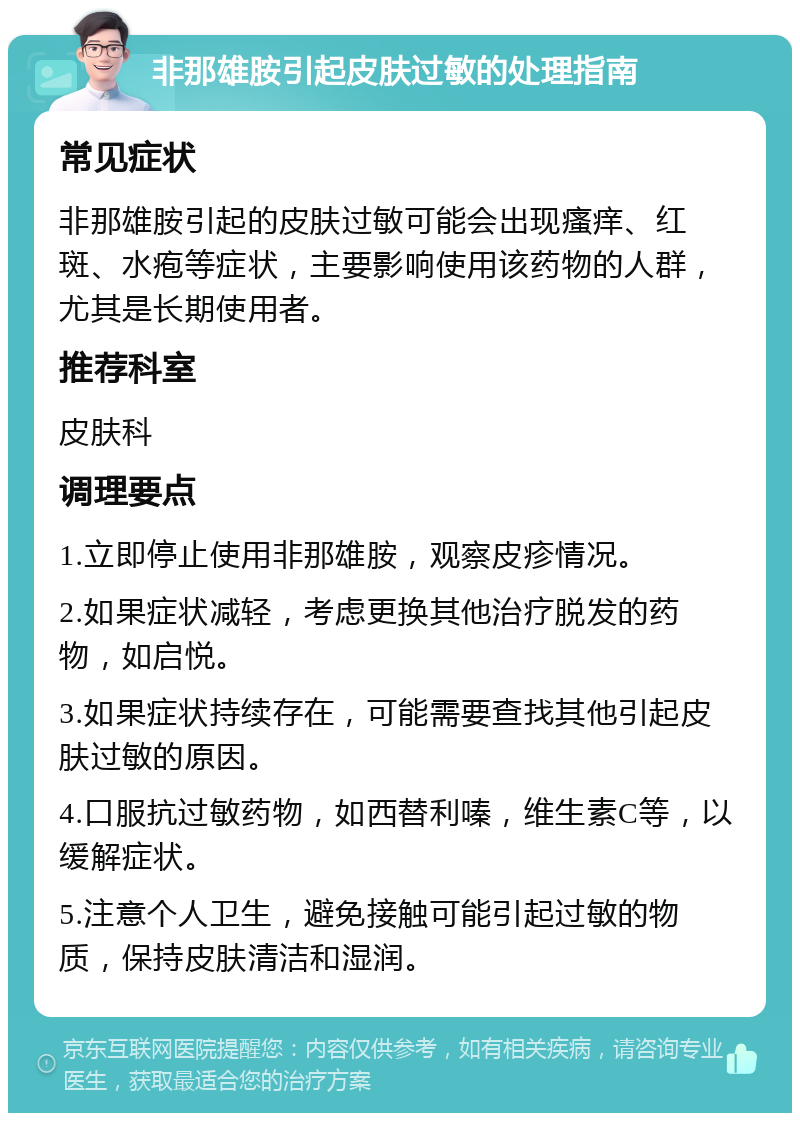 非那雄胺引起皮肤过敏的处理指南 常见症状 非那雄胺引起的皮肤过敏可能会出现瘙痒、红斑、水疱等症状，主要影响使用该药物的人群，尤其是长期使用者。 推荐科室 皮肤科 调理要点 1.立即停止使用非那雄胺，观察皮疹情况。 2.如果症状减轻，考虑更换其他治疗脱发的药物，如启悦。 3.如果症状持续存在，可能需要查找其他引起皮肤过敏的原因。 4.口服抗过敏药物，如西替利嗪，维生素C等，以缓解症状。 5.注意个人卫生，避免接触可能引起过敏的物质，保持皮肤清洁和湿润。