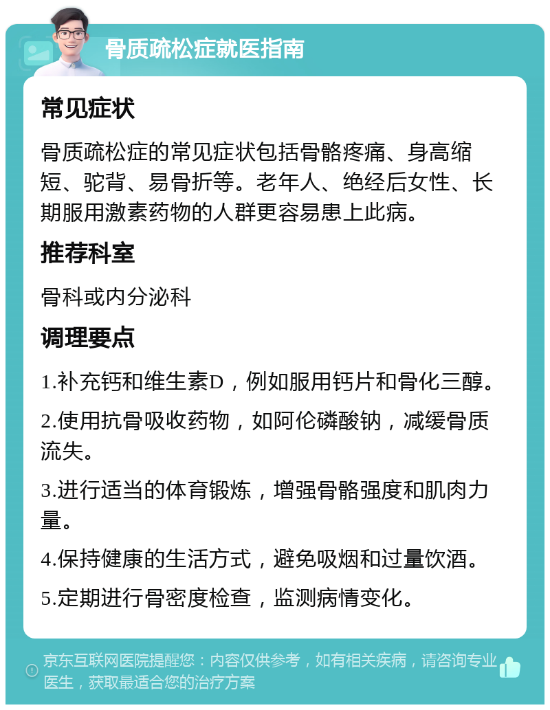 骨质疏松症就医指南 常见症状 骨质疏松症的常见症状包括骨骼疼痛、身高缩短、驼背、易骨折等。老年人、绝经后女性、长期服用激素药物的人群更容易患上此病。 推荐科室 骨科或内分泌科 调理要点 1.补充钙和维生素D，例如服用钙片和骨化三醇。 2.使用抗骨吸收药物，如阿伦磷酸钠，减缓骨质流失。 3.进行适当的体育锻炼，增强骨骼强度和肌肉力量。 4.保持健康的生活方式，避免吸烟和过量饮酒。 5.定期进行骨密度检查，监测病情变化。