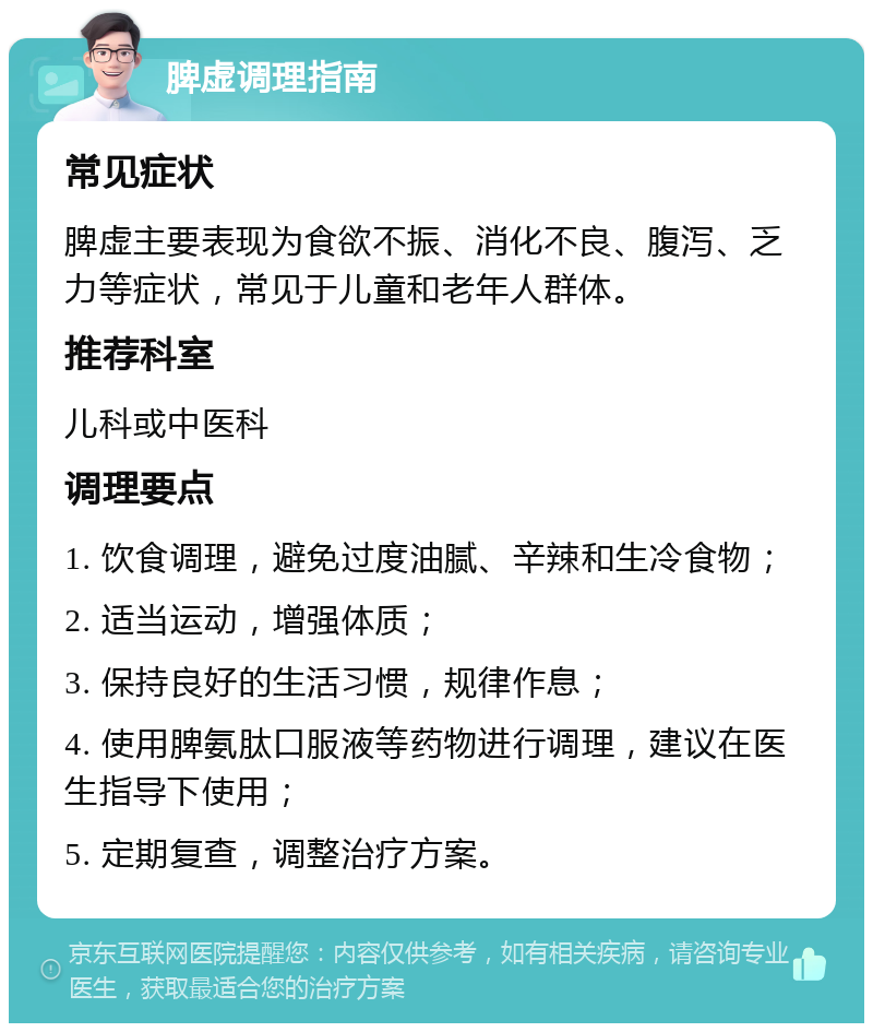 脾虚调理指南 常见症状 脾虚主要表现为食欲不振、消化不良、腹泻、乏力等症状，常见于儿童和老年人群体。 推荐科室 儿科或中医科 调理要点 1. 饮食调理，避免过度油腻、辛辣和生冷食物； 2. 适当运动，增强体质； 3. 保持良好的生活习惯，规律作息； 4. 使用脾氨肽口服液等药物进行调理，建议在医生指导下使用； 5. 定期复查，调整治疗方案。