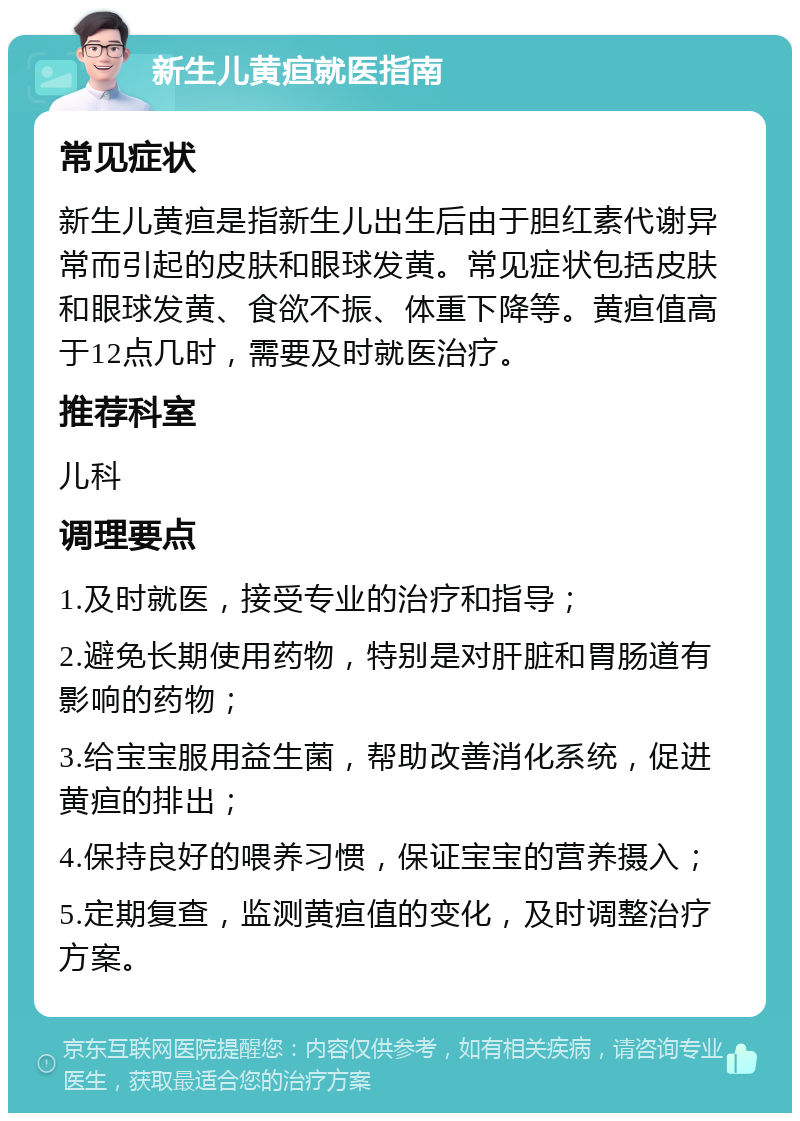 新生儿黄疸就医指南 常见症状 新生儿黄疸是指新生儿出生后由于胆红素代谢异常而引起的皮肤和眼球发黄。常见症状包括皮肤和眼球发黄、食欲不振、体重下降等。黄疸值高于12点几时，需要及时就医治疗。 推荐科室 儿科 调理要点 1.及时就医，接受专业的治疗和指导； 2.避免长期使用药物，特别是对肝脏和胃肠道有影响的药物； 3.给宝宝服用益生菌，帮助改善消化系统，促进黄疸的排出； 4.保持良好的喂养习惯，保证宝宝的营养摄入； 5.定期复查，监测黄疸值的变化，及时调整治疗方案。