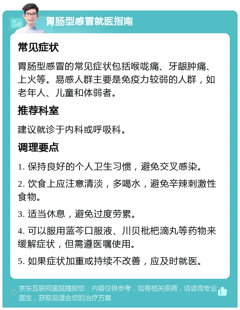 胃肠型感冒就医指南 常见症状 胃肠型感冒的常见症状包括喉咙痛、牙龈肿痛、上火等。易感人群主要是免疫力较弱的人群，如老年人、儿童和体弱者。 推荐科室 建议就诊于内科或呼吸科。 调理要点 1. 保持良好的个人卫生习惯，避免交叉感染。 2. 饮食上应注意清淡，多喝水，避免辛辣刺激性食物。 3. 适当休息，避免过度劳累。 4. 可以服用蓝芩口服液、川贝枇杷滴丸等药物来缓解症状，但需遵医嘱使用。 5. 如果症状加重或持续不改善，应及时就医。