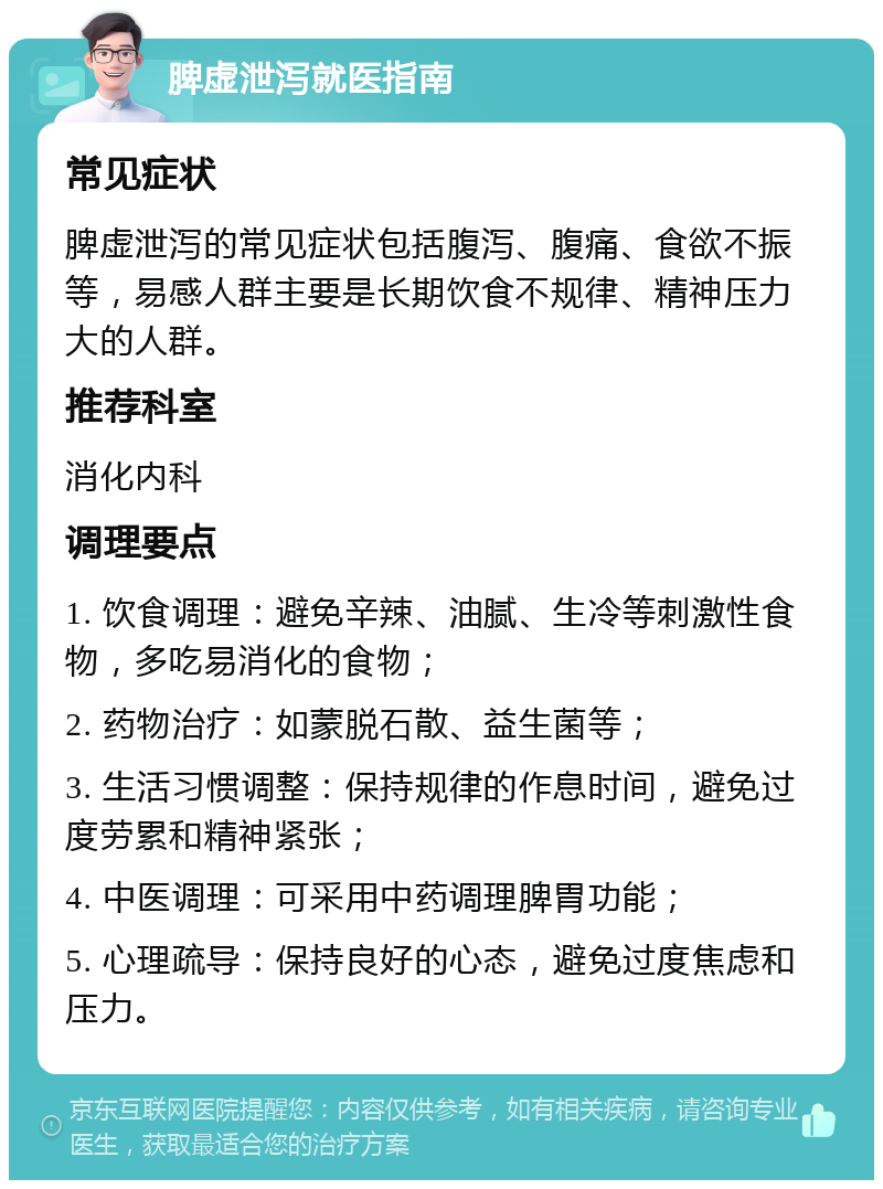 脾虚泄泻就医指南 常见症状 脾虚泄泻的常见症状包括腹泻、腹痛、食欲不振等，易感人群主要是长期饮食不规律、精神压力大的人群。 推荐科室 消化内科 调理要点 1. 饮食调理：避免辛辣、油腻、生冷等刺激性食物，多吃易消化的食物； 2. 药物治疗：如蒙脱石散、益生菌等； 3. 生活习惯调整：保持规律的作息时间，避免过度劳累和精神紧张； 4. 中医调理：可采用中药调理脾胃功能； 5. 心理疏导：保持良好的心态，避免过度焦虑和压力。