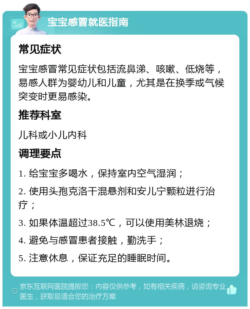 宝宝感冒就医指南 常见症状 宝宝感冒常见症状包括流鼻涕、咳嗽、低烧等，易感人群为婴幼儿和儿童，尤其是在换季或气候突变时更易感染。 推荐科室 儿科或小儿内科 调理要点 1. 给宝宝多喝水，保持室内空气湿润； 2. 使用头孢克洛干混悬剂和安儿宁颗粒进行治疗； 3. 如果体温超过38.5℃，可以使用美林退烧； 4. 避免与感冒患者接触，勤洗手； 5. 注意休息，保证充足的睡眠时间。