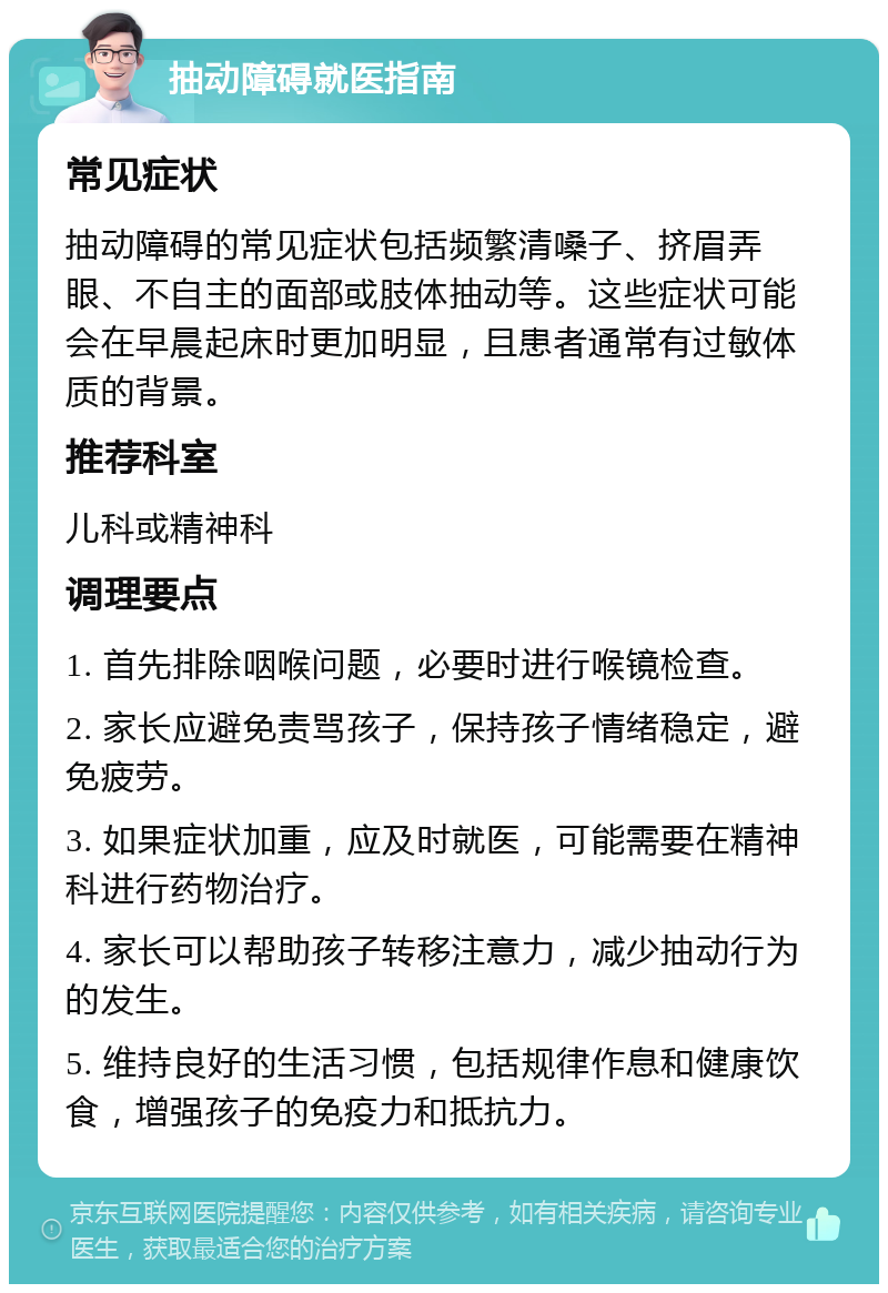 抽动障碍就医指南 常见症状 抽动障碍的常见症状包括频繁清嗓子、挤眉弄眼、不自主的面部或肢体抽动等。这些症状可能会在早晨起床时更加明显，且患者通常有过敏体质的背景。 推荐科室 儿科或精神科 调理要点 1. 首先排除咽喉问题，必要时进行喉镜检查。 2. 家长应避免责骂孩子，保持孩子情绪稳定，避免疲劳。 3. 如果症状加重，应及时就医，可能需要在精神科进行药物治疗。 4. 家长可以帮助孩子转移注意力，减少抽动行为的发生。 5. 维持良好的生活习惯，包括规律作息和健康饮食，增强孩子的免疫力和抵抗力。