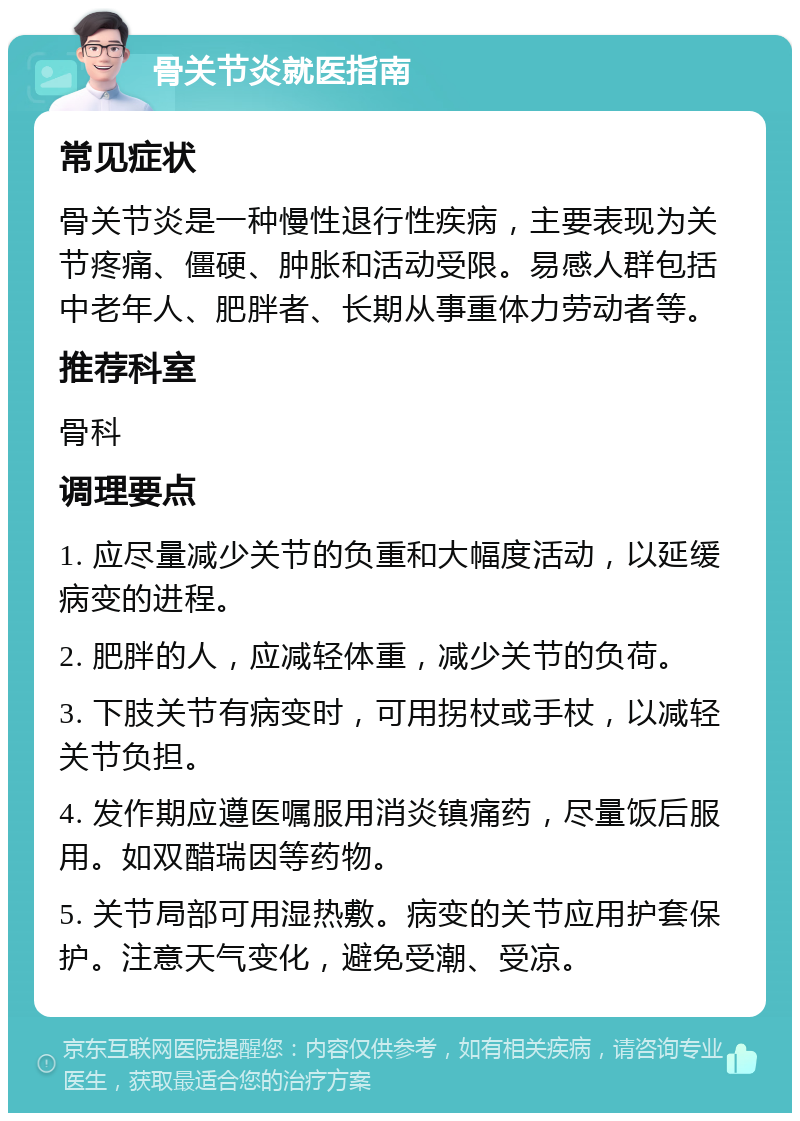 骨关节炎就医指南 常见症状 骨关节炎是一种慢性退行性疾病，主要表现为关节疼痛、僵硬、肿胀和活动受限。易感人群包括中老年人、肥胖者、长期从事重体力劳动者等。 推荐科室 骨科 调理要点 1. 应尽量减少关节的负重和大幅度活动，以延缓病变的进程。 2. 肥胖的人，应减轻体重，减少关节的负荷。 3. 下肢关节有病变时，可用拐杖或手杖，以减轻关节负担。 4. 发作期应遵医嘱服用消炎镇痛药，尽量饭后服用。如双醋瑞因等药物。 5. 关节局部可用湿热敷。病变的关节应用护套保护。注意天气变化，避免受潮、受凉。