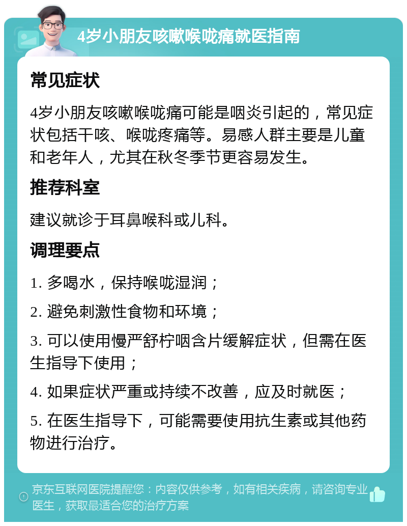 4岁小朋友咳嗽喉咙痛就医指南 常见症状 4岁小朋友咳嗽喉咙痛可能是咽炎引起的，常见症状包括干咳、喉咙疼痛等。易感人群主要是儿童和老年人，尤其在秋冬季节更容易发生。 推荐科室 建议就诊于耳鼻喉科或儿科。 调理要点 1. 多喝水，保持喉咙湿润； 2. 避免刺激性食物和环境； 3. 可以使用慢严舒柠咽含片缓解症状，但需在医生指导下使用； 4. 如果症状严重或持续不改善，应及时就医； 5. 在医生指导下，可能需要使用抗生素或其他药物进行治疗。