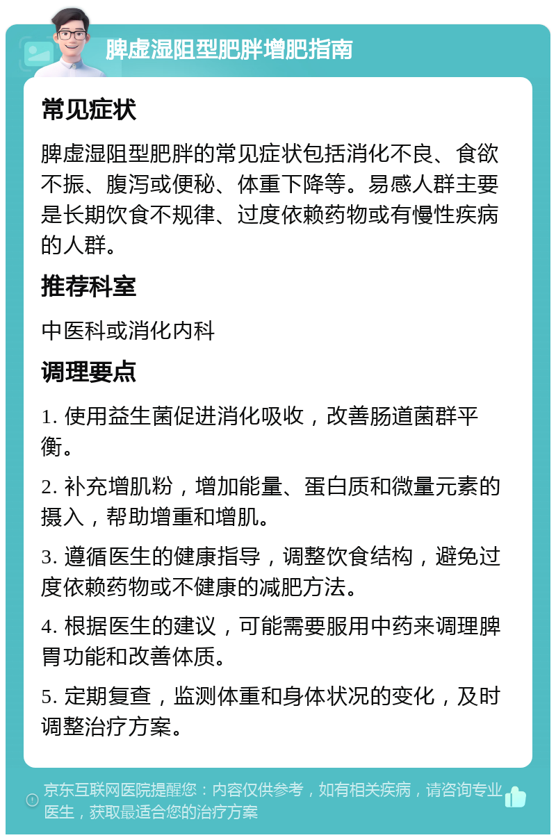 脾虚湿阻型肥胖增肥指南 常见症状 脾虚湿阻型肥胖的常见症状包括消化不良、食欲不振、腹泻或便秘、体重下降等。易感人群主要是长期饮食不规律、过度依赖药物或有慢性疾病的人群。 推荐科室 中医科或消化内科 调理要点 1. 使用益生菌促进消化吸收，改善肠道菌群平衡。 2. 补充增肌粉，增加能量、蛋白质和微量元素的摄入，帮助增重和增肌。 3. 遵循医生的健康指导，调整饮食结构，避免过度依赖药物或不健康的减肥方法。 4. 根据医生的建议，可能需要服用中药来调理脾胃功能和改善体质。 5. 定期复查，监测体重和身体状况的变化，及时调整治疗方案。