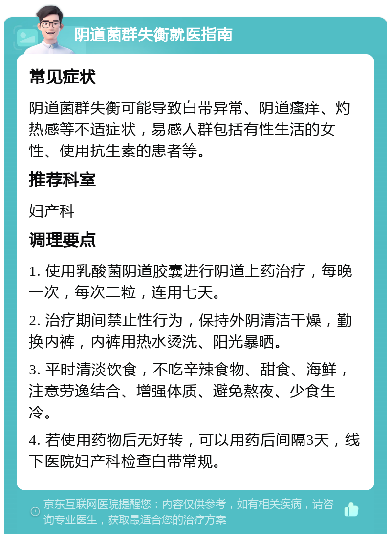 阴道菌群失衡就医指南 常见症状 阴道菌群失衡可能导致白带异常、阴道瘙痒、灼热感等不适症状，易感人群包括有性生活的女性、使用抗生素的患者等。 推荐科室 妇产科 调理要点 1. 使用乳酸菌阴道胶囊进行阴道上药治疗，每晚一次，每次二粒，连用七天。 2. 治疗期间禁止性行为，保持外阴清洁干燥，勤换内裤，内裤用热水烫洗、阳光暴晒。 3. 平时清淡饮食，不吃辛辣食物、甜食、海鲜，注意劳逸结合、增强体质、避免熬夜、少食生冷。 4. 若使用药物后无好转，可以用药后间隔3天，线下医院妇产科检查白带常规。