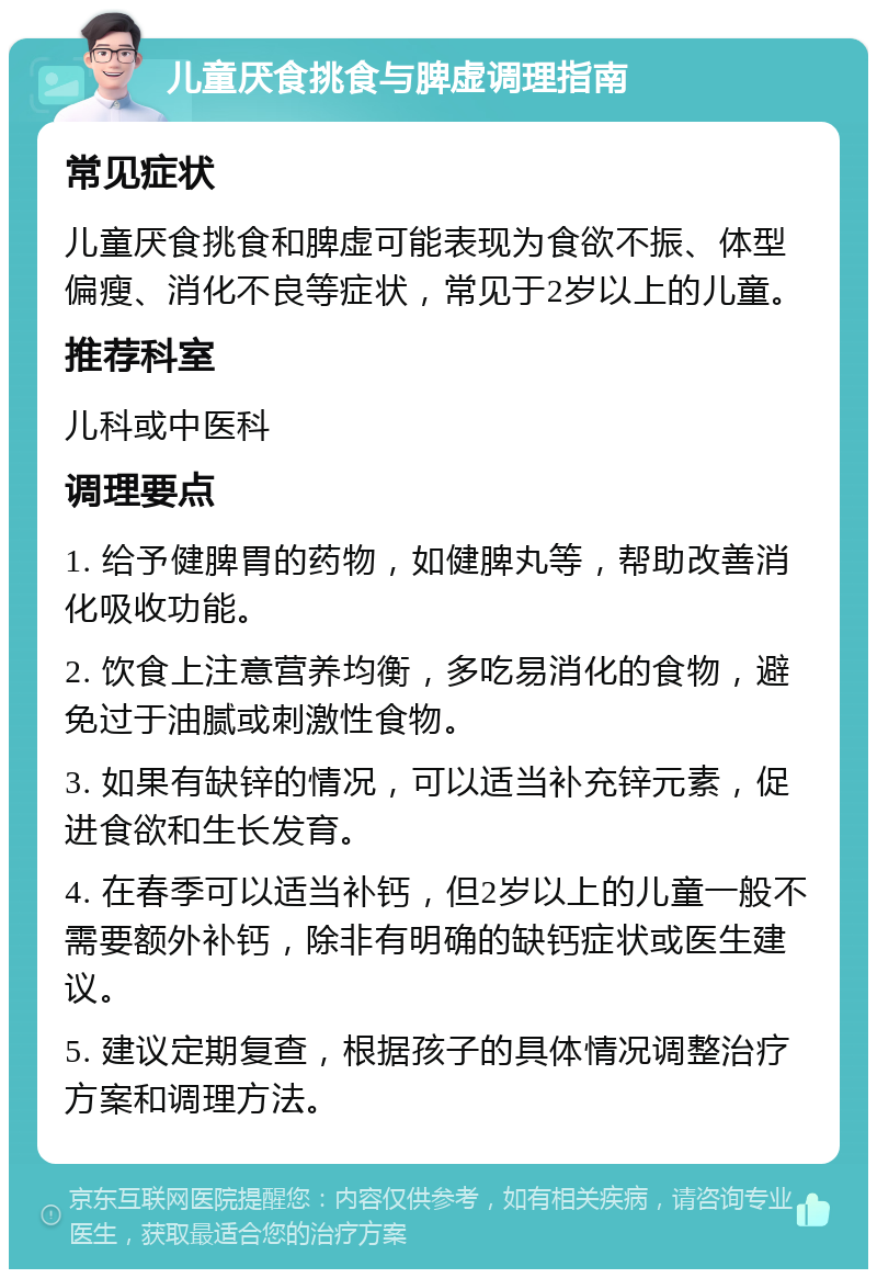 儿童厌食挑食与脾虚调理指南 常见症状 儿童厌食挑食和脾虚可能表现为食欲不振、体型偏瘦、消化不良等症状，常见于2岁以上的儿童。 推荐科室 儿科或中医科 调理要点 1. 给予健脾胃的药物，如健脾丸等，帮助改善消化吸收功能。 2. 饮食上注意营养均衡，多吃易消化的食物，避免过于油腻或刺激性食物。 3. 如果有缺锌的情况，可以适当补充锌元素，促进食欲和生长发育。 4. 在春季可以适当补钙，但2岁以上的儿童一般不需要额外补钙，除非有明确的缺钙症状或医生建议。 5. 建议定期复查，根据孩子的具体情况调整治疗方案和调理方法。