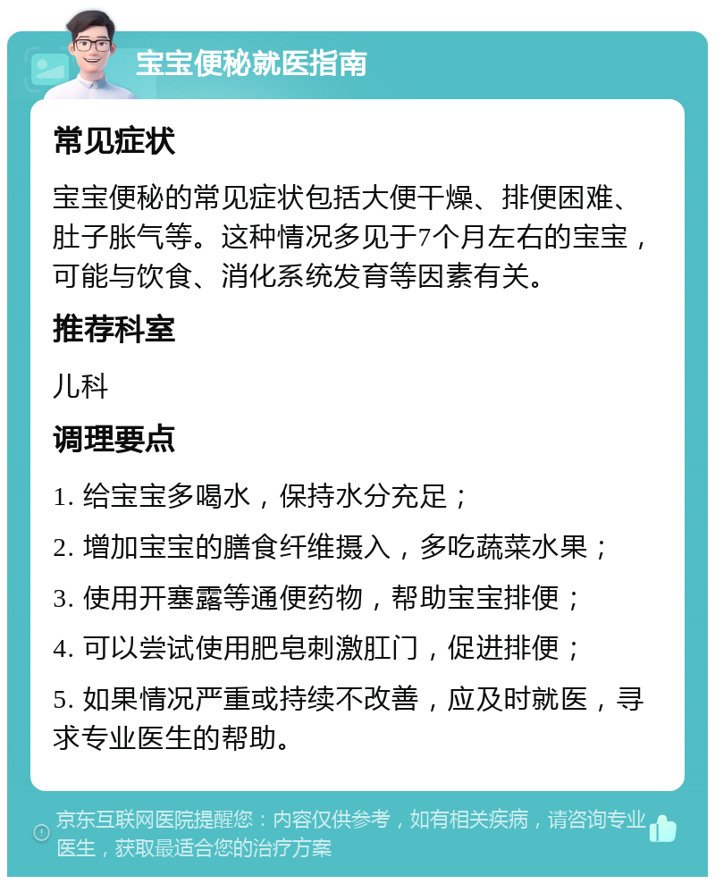 宝宝便秘就医指南 常见症状 宝宝便秘的常见症状包括大便干燥、排便困难、肚子胀气等。这种情况多见于7个月左右的宝宝，可能与饮食、消化系统发育等因素有关。 推荐科室 儿科 调理要点 1. 给宝宝多喝水，保持水分充足； 2. 增加宝宝的膳食纤维摄入，多吃蔬菜水果； 3. 使用开塞露等通便药物，帮助宝宝排便； 4. 可以尝试使用肥皂刺激肛门，促进排便； 5. 如果情况严重或持续不改善，应及时就医，寻求专业医生的帮助。