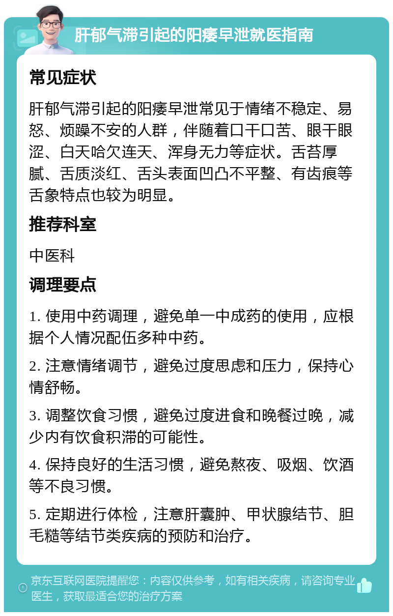 肝郁气滞引起的阳痿早泄就医指南 常见症状 肝郁气滞引起的阳痿早泄常见于情绪不稳定、易怒、烦躁不安的人群，伴随着口干口苦、眼干眼涩、白天哈欠连天、浑身无力等症状。舌苔厚腻、舌质淡红、舌头表面凹凸不平整、有齿痕等舌象特点也较为明显。 推荐科室 中医科 调理要点 1. 使用中药调理，避免单一中成药的使用，应根据个人情况配伍多种中药。 2. 注意情绪调节，避免过度思虑和压力，保持心情舒畅。 3. 调整饮食习惯，避免过度进食和晚餐过晚，减少内有饮食积滞的可能性。 4. 保持良好的生活习惯，避免熬夜、吸烟、饮酒等不良习惯。 5. 定期进行体检，注意肝囊肿、甲状腺结节、胆毛糙等结节类疾病的预防和治疗。