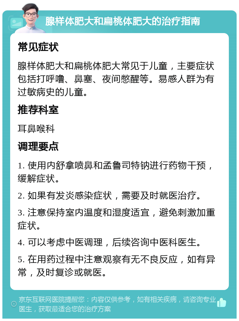 腺样体肥大和扁桃体肥大的治疗指南 常见症状 腺样体肥大和扁桃体肥大常见于儿童，主要症状包括打呼噜、鼻塞、夜间憋醒等。易感人群为有过敏病史的儿童。 推荐科室 耳鼻喉科 调理要点 1. 使用内舒拿喷鼻和孟鲁司特钠进行药物干预，缓解症状。 2. 如果有发炎感染症状，需要及时就医治疗。 3. 注意保持室内温度和湿度适宜，避免刺激加重症状。 4. 可以考虑中医调理，后续咨询中医科医生。 5. 在用药过程中注意观察有无不良反应，如有异常，及时复诊或就医。