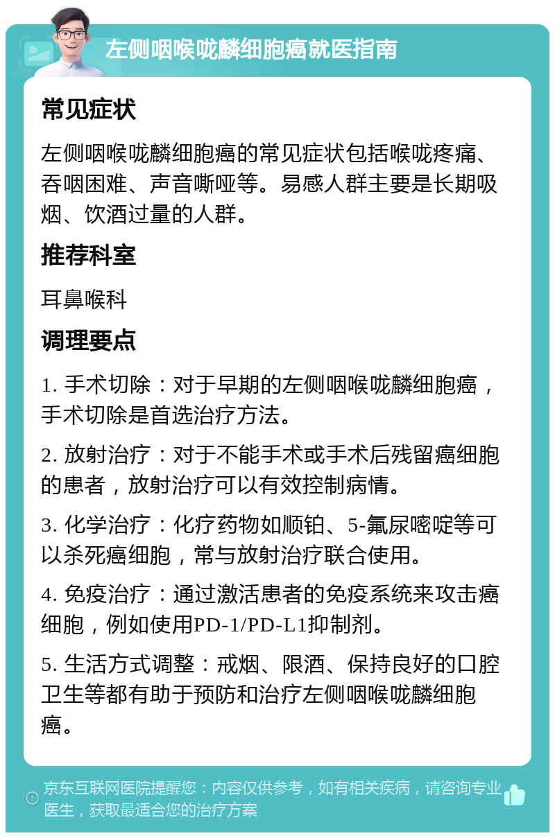 左侧咽喉咙麟细胞癌就医指南 常见症状 左侧咽喉咙麟细胞癌的常见症状包括喉咙疼痛、吞咽困难、声音嘶哑等。易感人群主要是长期吸烟、饮酒过量的人群。 推荐科室 耳鼻喉科 调理要点 1. 手术切除：对于早期的左侧咽喉咙麟细胞癌，手术切除是首选治疗方法。 2. 放射治疗：对于不能手术或手术后残留癌细胞的患者，放射治疗可以有效控制病情。 3. 化学治疗：化疗药物如顺铂、5-氟尿嘧啶等可以杀死癌细胞，常与放射治疗联合使用。 4. 免疫治疗：通过激活患者的免疫系统来攻击癌细胞，例如使用PD-1/PD-L1抑制剂。 5. 生活方式调整：戒烟、限酒、保持良好的口腔卫生等都有助于预防和治疗左侧咽喉咙麟细胞癌。