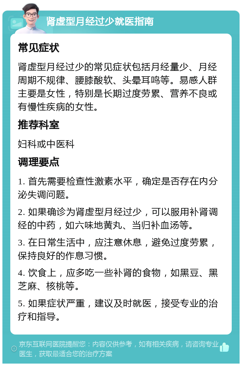 肾虚型月经过少就医指南 常见症状 肾虚型月经过少的常见症状包括月经量少、月经周期不规律、腰膝酸软、头晕耳鸣等。易感人群主要是女性，特别是长期过度劳累、营养不良或有慢性疾病的女性。 推荐科室 妇科或中医科 调理要点 1. 首先需要检查性激素水平，确定是否存在内分泌失调问题。 2. 如果确诊为肾虚型月经过少，可以服用补肾调经的中药，如六味地黄丸、当归补血汤等。 3. 在日常生活中，应注意休息，避免过度劳累，保持良好的作息习惯。 4. 饮食上，应多吃一些补肾的食物，如黑豆、黑芝麻、核桃等。 5. 如果症状严重，建议及时就医，接受专业的治疗和指导。