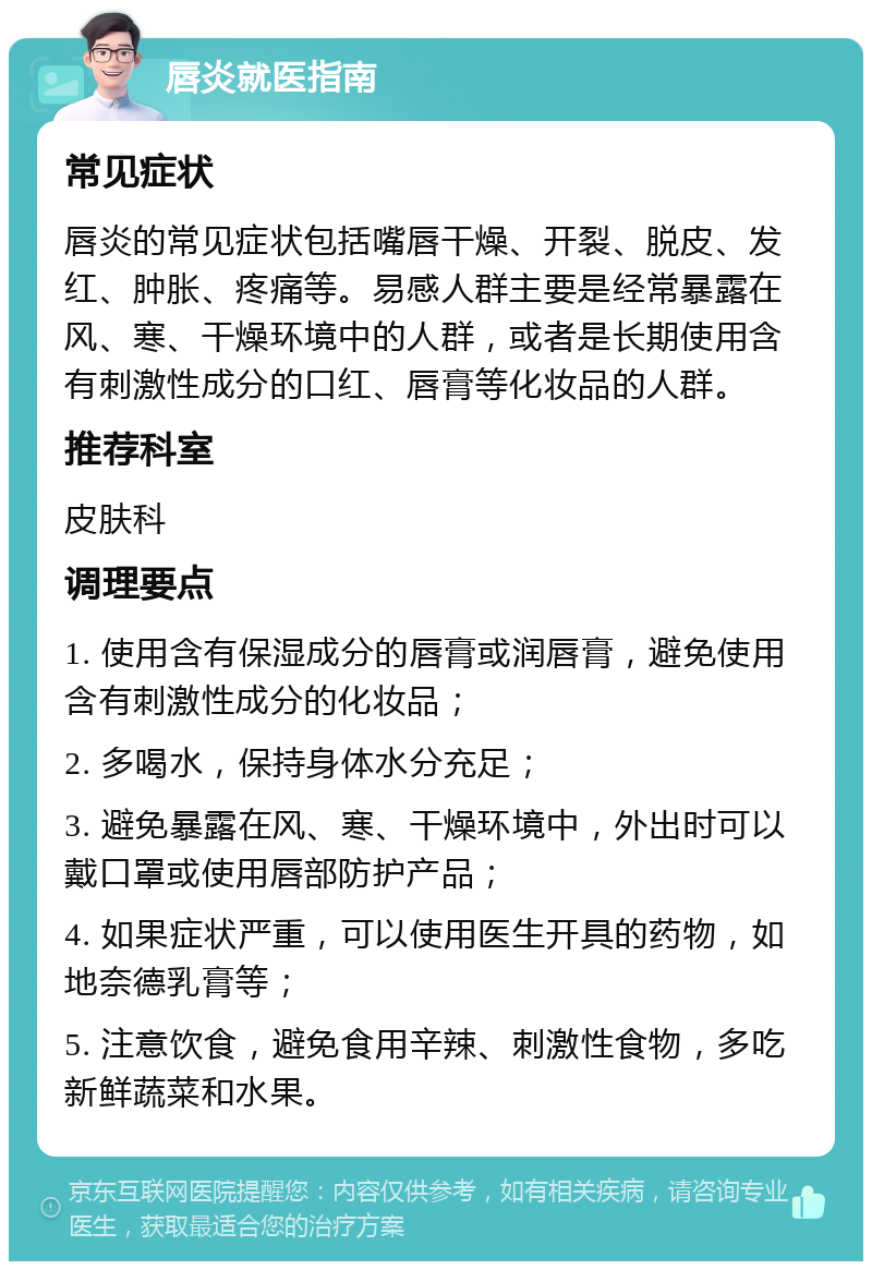 唇炎就医指南 常见症状 唇炎的常见症状包括嘴唇干燥、开裂、脱皮、发红、肿胀、疼痛等。易感人群主要是经常暴露在风、寒、干燥环境中的人群，或者是长期使用含有刺激性成分的口红、唇膏等化妆品的人群。 推荐科室 皮肤科 调理要点 1. 使用含有保湿成分的唇膏或润唇膏，避免使用含有刺激性成分的化妆品； 2. 多喝水，保持身体水分充足； 3. 避免暴露在风、寒、干燥环境中，外出时可以戴口罩或使用唇部防护产品； 4. 如果症状严重，可以使用医生开具的药物，如地奈德乳膏等； 5. 注意饮食，避免食用辛辣、刺激性食物，多吃新鲜蔬菜和水果。