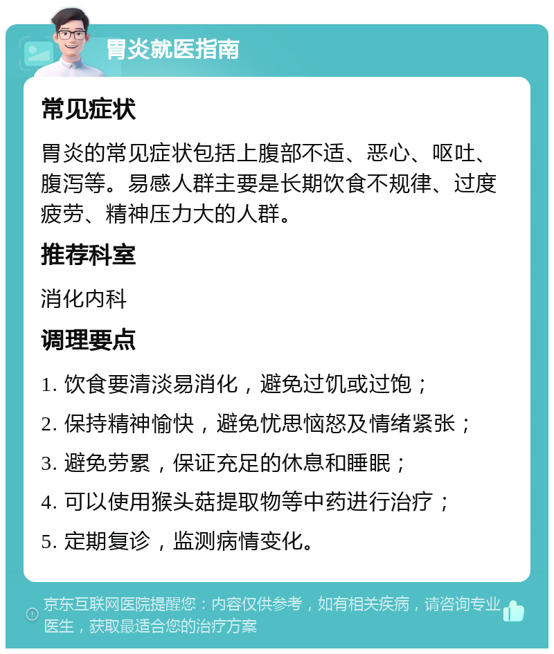 胃炎就医指南 常见症状 胃炎的常见症状包括上腹部不适、恶心、呕吐、腹泻等。易感人群主要是长期饮食不规律、过度疲劳、精神压力大的人群。 推荐科室 消化内科 调理要点 1. 饮食要清淡易消化，避免过饥或过饱； 2. 保持精神愉快，避免忧思恼怒及情绪紧张； 3. 避免劳累，保证充足的休息和睡眠； 4. 可以使用猴头菇提取物等中药进行治疗； 5. 定期复诊，监测病情变化。