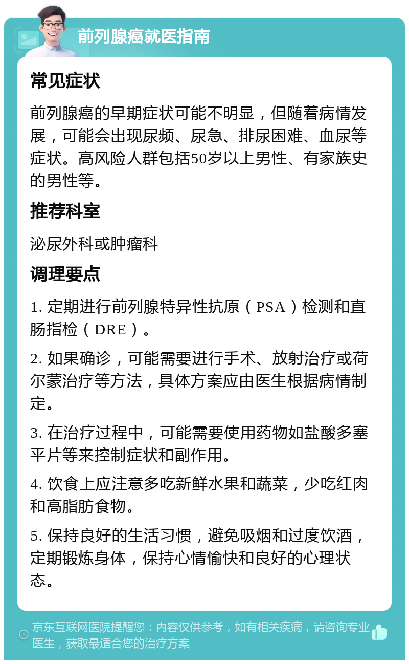 前列腺癌就医指南 常见症状 前列腺癌的早期症状可能不明显，但随着病情发展，可能会出现尿频、尿急、排尿困难、血尿等症状。高风险人群包括50岁以上男性、有家族史的男性等。 推荐科室 泌尿外科或肿瘤科 调理要点 1. 定期进行前列腺特异性抗原（PSA）检测和直肠指检（DRE）。 2. 如果确诊，可能需要进行手术、放射治疗或荷尔蒙治疗等方法，具体方案应由医生根据病情制定。 3. 在治疗过程中，可能需要使用药物如盐酸多塞平片等来控制症状和副作用。 4. 饮食上应注意多吃新鲜水果和蔬菜，少吃红肉和高脂肪食物。 5. 保持良好的生活习惯，避免吸烟和过度饮酒，定期锻炼身体，保持心情愉快和良好的心理状态。