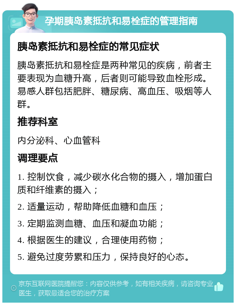 孕期胰岛素抵抗和易栓症的管理指南 胰岛素抵抗和易栓症的常见症状 胰岛素抵抗和易栓症是两种常见的疾病，前者主要表现为血糖升高，后者则可能导致血栓形成。易感人群包括肥胖、糖尿病、高血压、吸烟等人群。 推荐科室 内分泌科、心血管科 调理要点 1. 控制饮食，减少碳水化合物的摄入，增加蛋白质和纤维素的摄入； 2. 适量运动，帮助降低血糖和血压； 3. 定期监测血糖、血压和凝血功能； 4. 根据医生的建议，合理使用药物； 5. 避免过度劳累和压力，保持良好的心态。