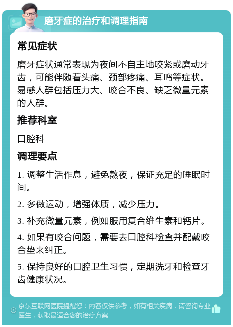 磨牙症的治疗和调理指南 常见症状 磨牙症状通常表现为夜间不自主地咬紧或磨动牙齿，可能伴随着头痛、颈部疼痛、耳鸣等症状。易感人群包括压力大、咬合不良、缺乏微量元素的人群。 推荐科室 口腔科 调理要点 1. 调整生活作息，避免熬夜，保证充足的睡眠时间。 2. 多做运动，增强体质，减少压力。 3. 补充微量元素，例如服用复合维生素和钙片。 4. 如果有咬合问题，需要去口腔科检查并配戴咬合垫来纠正。 5. 保持良好的口腔卫生习惯，定期洗牙和检查牙齿健康状况。