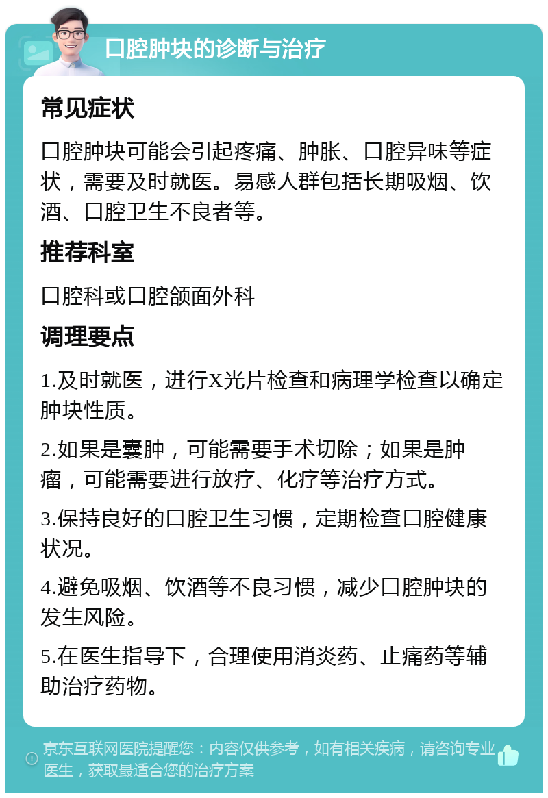 口腔肿块的诊断与治疗 常见症状 口腔肿块可能会引起疼痛、肿胀、口腔异味等症状，需要及时就医。易感人群包括长期吸烟、饮酒、口腔卫生不良者等。 推荐科室 口腔科或口腔颌面外科 调理要点 1.及时就医，进行X光片检查和病理学检查以确定肿块性质。 2.如果是囊肿，可能需要手术切除；如果是肿瘤，可能需要进行放疗、化疗等治疗方式。 3.保持良好的口腔卫生习惯，定期检查口腔健康状况。 4.避免吸烟、饮酒等不良习惯，减少口腔肿块的发生风险。 5.在医生指导下，合理使用消炎药、止痛药等辅助治疗药物。