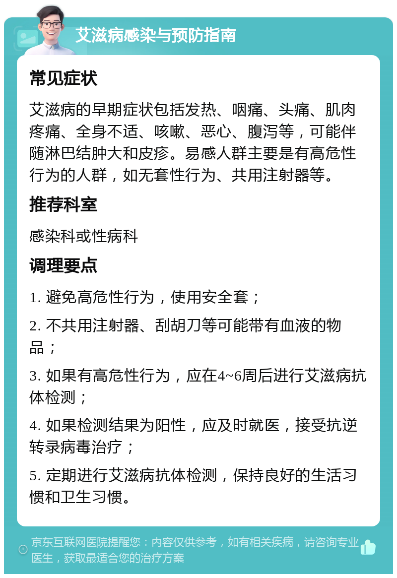 艾滋病感染与预防指南 常见症状 艾滋病的早期症状包括发热、咽痛、头痛、肌肉疼痛、全身不适、咳嗽、恶心、腹泻等，可能伴随淋巴结肿大和皮疹。易感人群主要是有高危性行为的人群，如无套性行为、共用注射器等。 推荐科室 感染科或性病科 调理要点 1. 避免高危性行为，使用安全套； 2. 不共用注射器、刮胡刀等可能带有血液的物品； 3. 如果有高危性行为，应在4~6周后进行艾滋病抗体检测； 4. 如果检测结果为阳性，应及时就医，接受抗逆转录病毒治疗； 5. 定期进行艾滋病抗体检测，保持良好的生活习惯和卫生习惯。