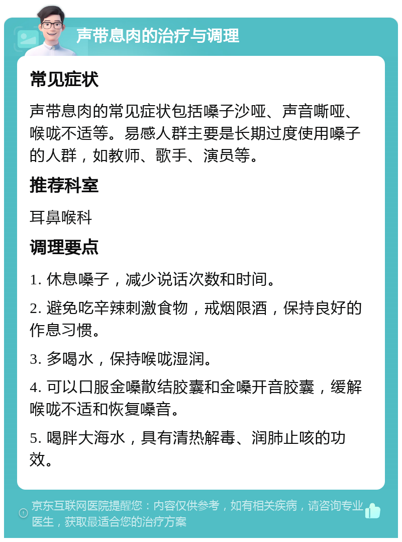 声带息肉的治疗与调理 常见症状 声带息肉的常见症状包括嗓子沙哑、声音嘶哑、喉咙不适等。易感人群主要是长期过度使用嗓子的人群，如教师、歌手、演员等。 推荐科室 耳鼻喉科 调理要点 1. 休息嗓子，减少说话次数和时间。 2. 避免吃辛辣刺激食物，戒烟限酒，保持良好的作息习惯。 3. 多喝水，保持喉咙湿润。 4. 可以口服金嗓散结胶囊和金嗓开音胶囊，缓解喉咙不适和恢复嗓音。 5. 喝胖大海水，具有清热解毒、润肺止咳的功效。