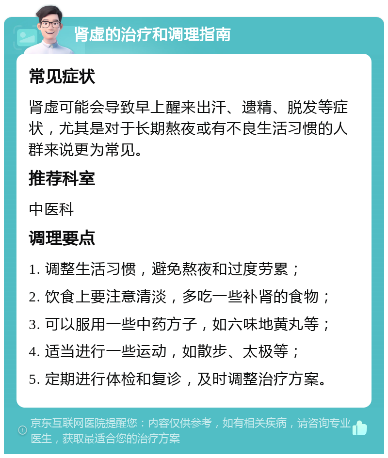 肾虚的治疗和调理指南 常见症状 肾虚可能会导致早上醒来出汗、遗精、脱发等症状，尤其是对于长期熬夜或有不良生活习惯的人群来说更为常见。 推荐科室 中医科 调理要点 1. 调整生活习惯，避免熬夜和过度劳累； 2. 饮食上要注意清淡，多吃一些补肾的食物； 3. 可以服用一些中药方子，如六味地黄丸等； 4. 适当进行一些运动，如散步、太极等； 5. 定期进行体检和复诊，及时调整治疗方案。