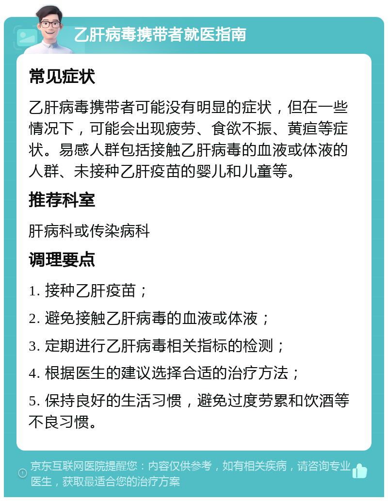 乙肝病毒携带者就医指南 常见症状 乙肝病毒携带者可能没有明显的症状，但在一些情况下，可能会出现疲劳、食欲不振、黄疸等症状。易感人群包括接触乙肝病毒的血液或体液的人群、未接种乙肝疫苗的婴儿和儿童等。 推荐科室 肝病科或传染病科 调理要点 1. 接种乙肝疫苗； 2. 避免接触乙肝病毒的血液或体液； 3. 定期进行乙肝病毒相关指标的检测； 4. 根据医生的建议选择合适的治疗方法； 5. 保持良好的生活习惯，避免过度劳累和饮酒等不良习惯。