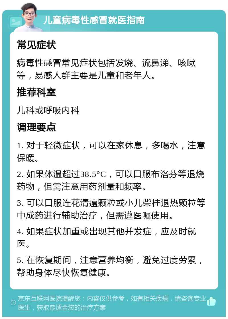 儿童病毒性感冒就医指南 常见症状 病毒性感冒常见症状包括发烧、流鼻涕、咳嗽等，易感人群主要是儿童和老年人。 推荐科室 儿科或呼吸内科 调理要点 1. 对于轻微症状，可以在家休息，多喝水，注意保暖。 2. 如果体温超过38.5°C，可以口服布洛芬等退烧药物，但需注意用药剂量和频率。 3. 可以口服连花清瘟颗粒或小儿柴桂退热颗粒等中成药进行辅助治疗，但需遵医嘱使用。 4. 如果症状加重或出现其他并发症，应及时就医。 5. 在恢复期间，注意营养均衡，避免过度劳累，帮助身体尽快恢复健康。