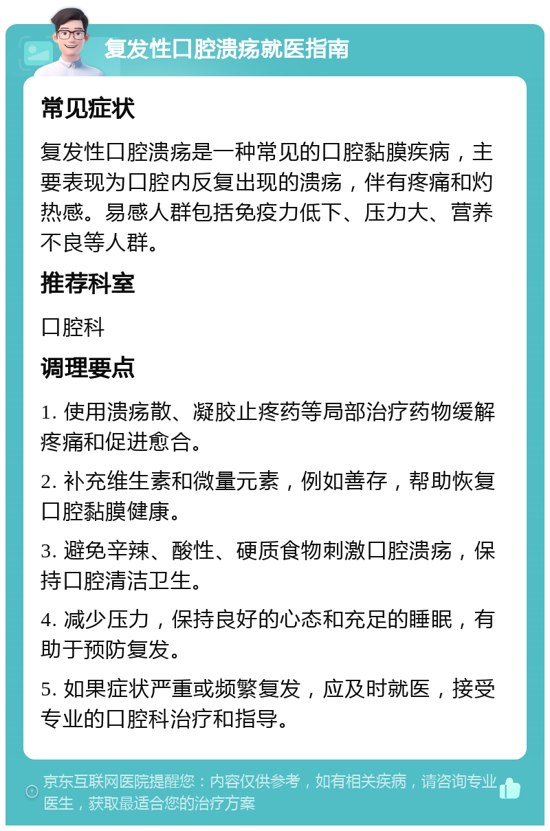 复发性口腔溃疡就医指南 常见症状 复发性口腔溃疡是一种常见的口腔黏膜疾病，主要表现为口腔内反复出现的溃疡，伴有疼痛和灼热感。易感人群包括免疫力低下、压力大、营养不良等人群。 推荐科室 口腔科 调理要点 1. 使用溃疡散、凝胶止疼药等局部治疗药物缓解疼痛和促进愈合。 2. 补充维生素和微量元素，例如善存，帮助恢复口腔黏膜健康。 3. 避免辛辣、酸性、硬质食物刺激口腔溃疡，保持口腔清洁卫生。 4. 减少压力，保持良好的心态和充足的睡眠，有助于预防复发。 5. 如果症状严重或频繁复发，应及时就医，接受专业的口腔科治疗和指导。