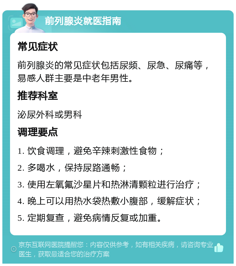 前列腺炎就医指南 常见症状 前列腺炎的常见症状包括尿频、尿急、尿痛等，易感人群主要是中老年男性。 推荐科室 泌尿外科或男科 调理要点 1. 饮食调理，避免辛辣刺激性食物； 2. 多喝水，保持尿路通畅； 3. 使用左氧氟沙星片和热淋清颗粒进行治疗； 4. 晚上可以用热水袋热敷小腹部，缓解症状； 5. 定期复查，避免病情反复或加重。