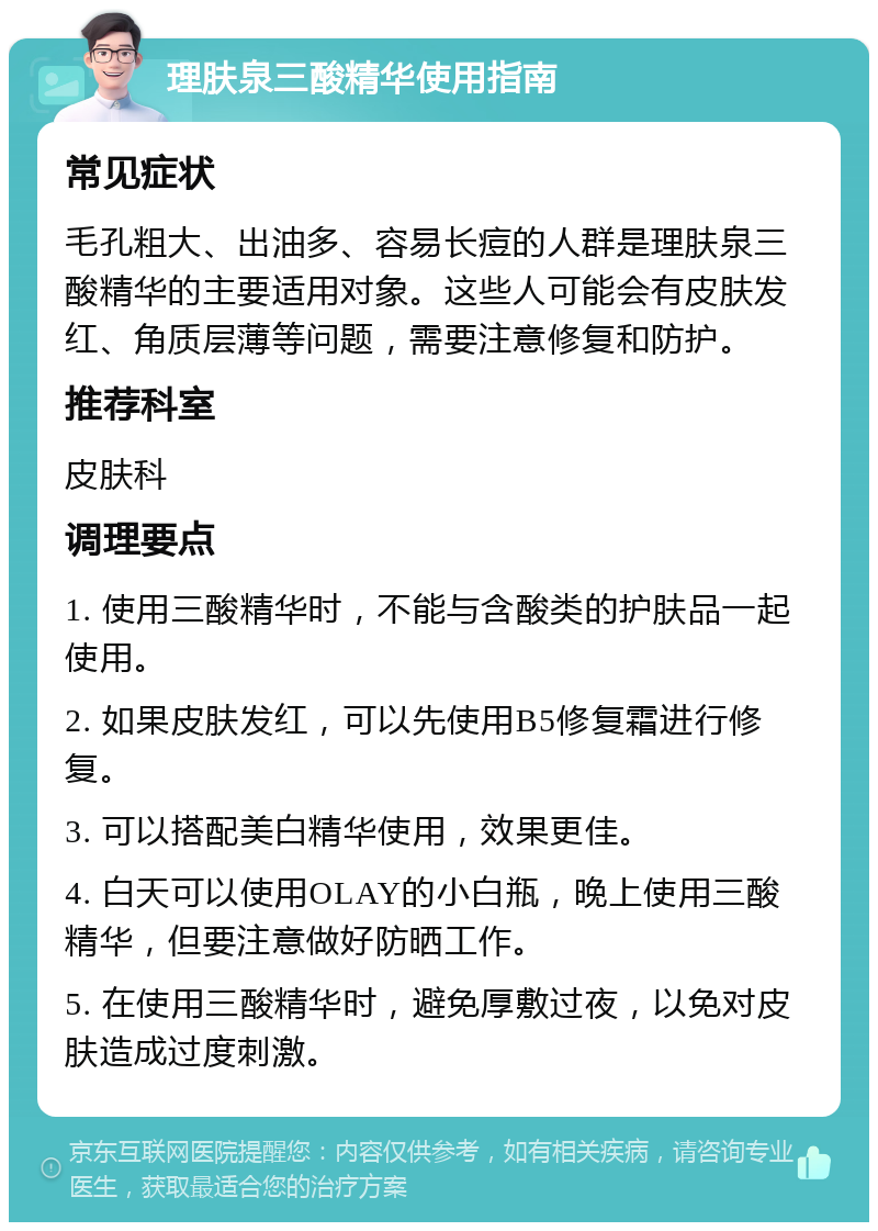 理肤泉三酸精华使用指南 常见症状 毛孔粗大、出油多、容易长痘的人群是理肤泉三酸精华的主要适用对象。这些人可能会有皮肤发红、角质层薄等问题，需要注意修复和防护。 推荐科室 皮肤科 调理要点 1. 使用三酸精华时，不能与含酸类的护肤品一起使用。 2. 如果皮肤发红，可以先使用B5修复霜进行修复。 3. 可以搭配美白精华使用，效果更佳。 4. 白天可以使用OLAY的小白瓶，晚上使用三酸精华，但要注意做好防晒工作。 5. 在使用三酸精华时，避免厚敷过夜，以免对皮肤造成过度刺激。