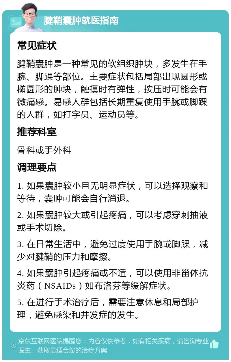 腱鞘囊肿就医指南 常见症状 腱鞘囊肿是一种常见的软组织肿块，多发生在手腕、脚踝等部位。主要症状包括局部出现圆形或椭圆形的肿块，触摸时有弹性，按压时可能会有微痛感。易感人群包括长期重复使用手腕或脚踝的人群，如打字员、运动员等。 推荐科室 骨科或手外科 调理要点 1. 如果囊肿较小且无明显症状，可以选择观察和等待，囊肿可能会自行消退。 2. 如果囊肿较大或引起疼痛，可以考虑穿刺抽液或手术切除。 3. 在日常生活中，避免过度使用手腕或脚踝，减少对腱鞘的压力和摩擦。 4. 如果囊肿引起疼痛或不适，可以使用非甾体抗炎药（NSAIDs）如布洛芬等缓解症状。 5. 在进行手术治疗后，需要注意休息和局部护理，避免感染和并发症的发生。