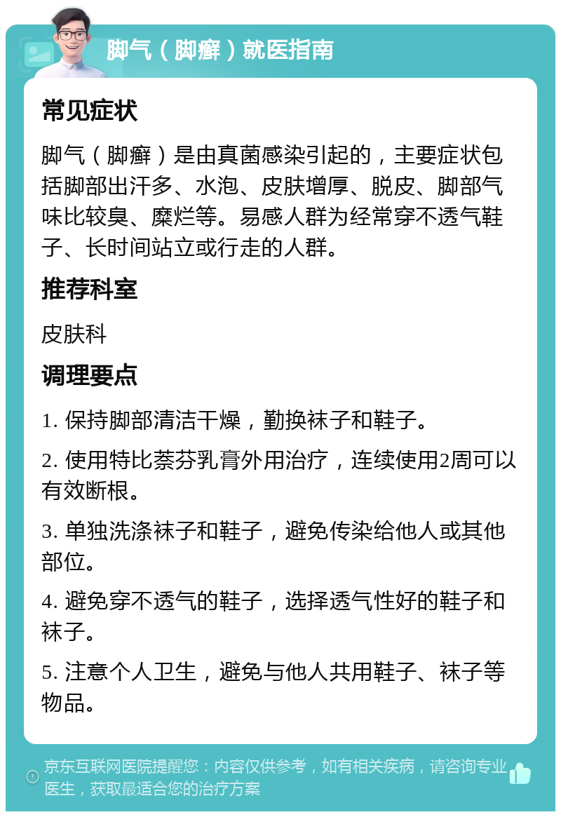 脚气（脚癣）就医指南 常见症状 脚气（脚癣）是由真菌感染引起的，主要症状包括脚部出汗多、水泡、皮肤增厚、脱皮、脚部气味比较臭、糜烂等。易感人群为经常穿不透气鞋子、长时间站立或行走的人群。 推荐科室 皮肤科 调理要点 1. 保持脚部清洁干燥，勤换袜子和鞋子。 2. 使用特比萘芬乳膏外用治疗，连续使用2周可以有效断根。 3. 单独洗涤袜子和鞋子，避免传染给他人或其他部位。 4. 避免穿不透气的鞋子，选择透气性好的鞋子和袜子。 5. 注意个人卫生，避免与他人共用鞋子、袜子等物品。