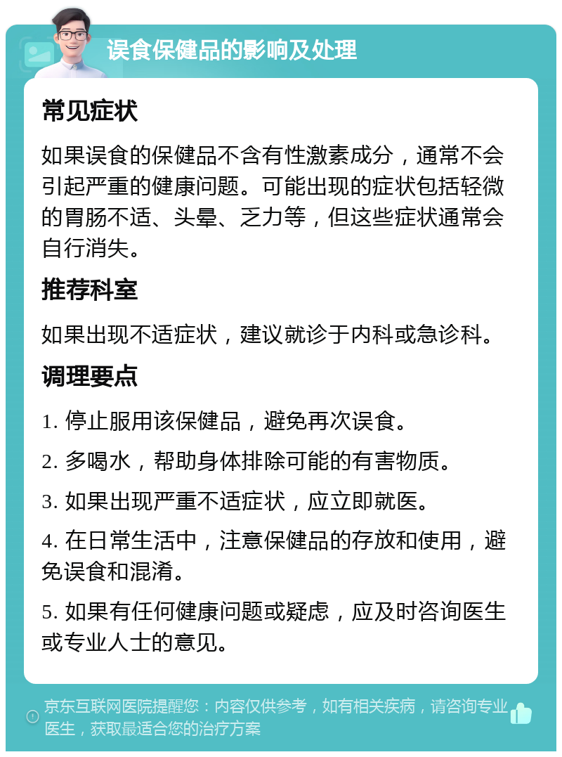 误食保健品的影响及处理 常见症状 如果误食的保健品不含有性激素成分，通常不会引起严重的健康问题。可能出现的症状包括轻微的胃肠不适、头晕、乏力等，但这些症状通常会自行消失。 推荐科室 如果出现不适症状，建议就诊于内科或急诊科。 调理要点 1. 停止服用该保健品，避免再次误食。 2. 多喝水，帮助身体排除可能的有害物质。 3. 如果出现严重不适症状，应立即就医。 4. 在日常生活中，注意保健品的存放和使用，避免误食和混淆。 5. 如果有任何健康问题或疑虑，应及时咨询医生或专业人士的意见。