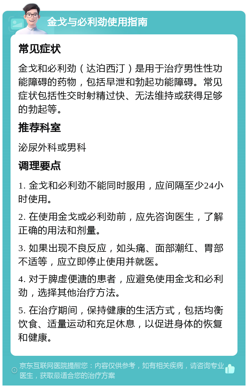 金戈与必利劲使用指南 常见症状 金戈和必利劲（达泊西汀）是用于治疗男性性功能障碍的药物，包括早泄和勃起功能障碍。常见症状包括性交时射精过快、无法维持或获得足够的勃起等。 推荐科室 泌尿外科或男科 调理要点 1. 金戈和必利劲不能同时服用，应间隔至少24小时使用。 2. 在使用金戈或必利劲前，应先咨询医生，了解正确的用法和剂量。 3. 如果出现不良反应，如头痛、面部潮红、胃部不适等，应立即停止使用并就医。 4. 对于脾虚便溏的患者，应避免使用金戈和必利劲，选择其他治疗方法。 5. 在治疗期间，保持健康的生活方式，包括均衡饮食、适量运动和充足休息，以促进身体的恢复和健康。