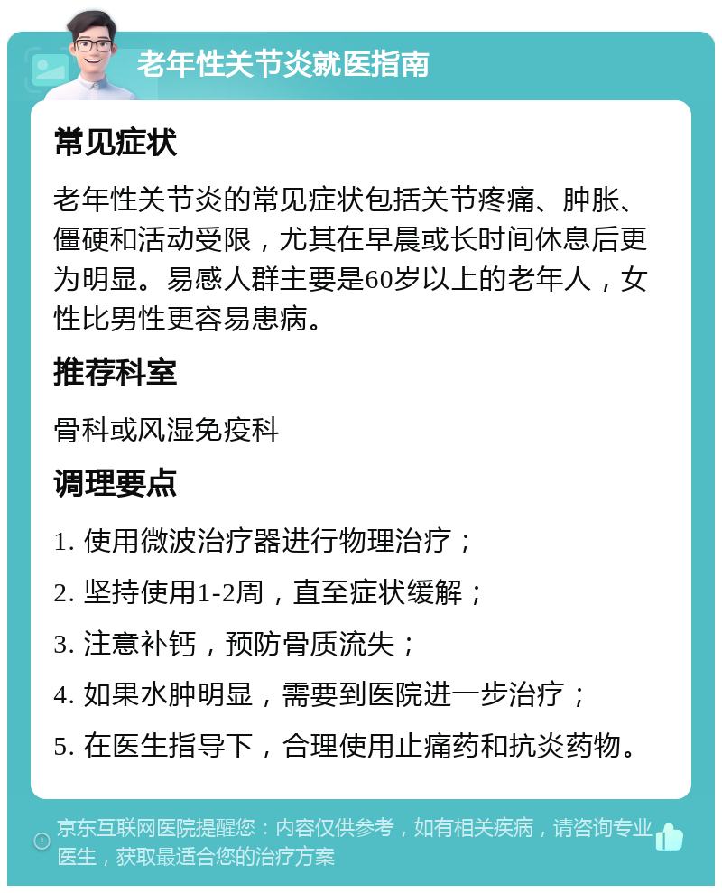 老年性关节炎就医指南 常见症状 老年性关节炎的常见症状包括关节疼痛、肿胀、僵硬和活动受限，尤其在早晨或长时间休息后更为明显。易感人群主要是60岁以上的老年人，女性比男性更容易患病。 推荐科室 骨科或风湿免疫科 调理要点 1. 使用微波治疗器进行物理治疗； 2. 坚持使用1-2周，直至症状缓解； 3. 注意补钙，预防骨质流失； 4. 如果水肿明显，需要到医院进一步治疗； 5. 在医生指导下，合理使用止痛药和抗炎药物。