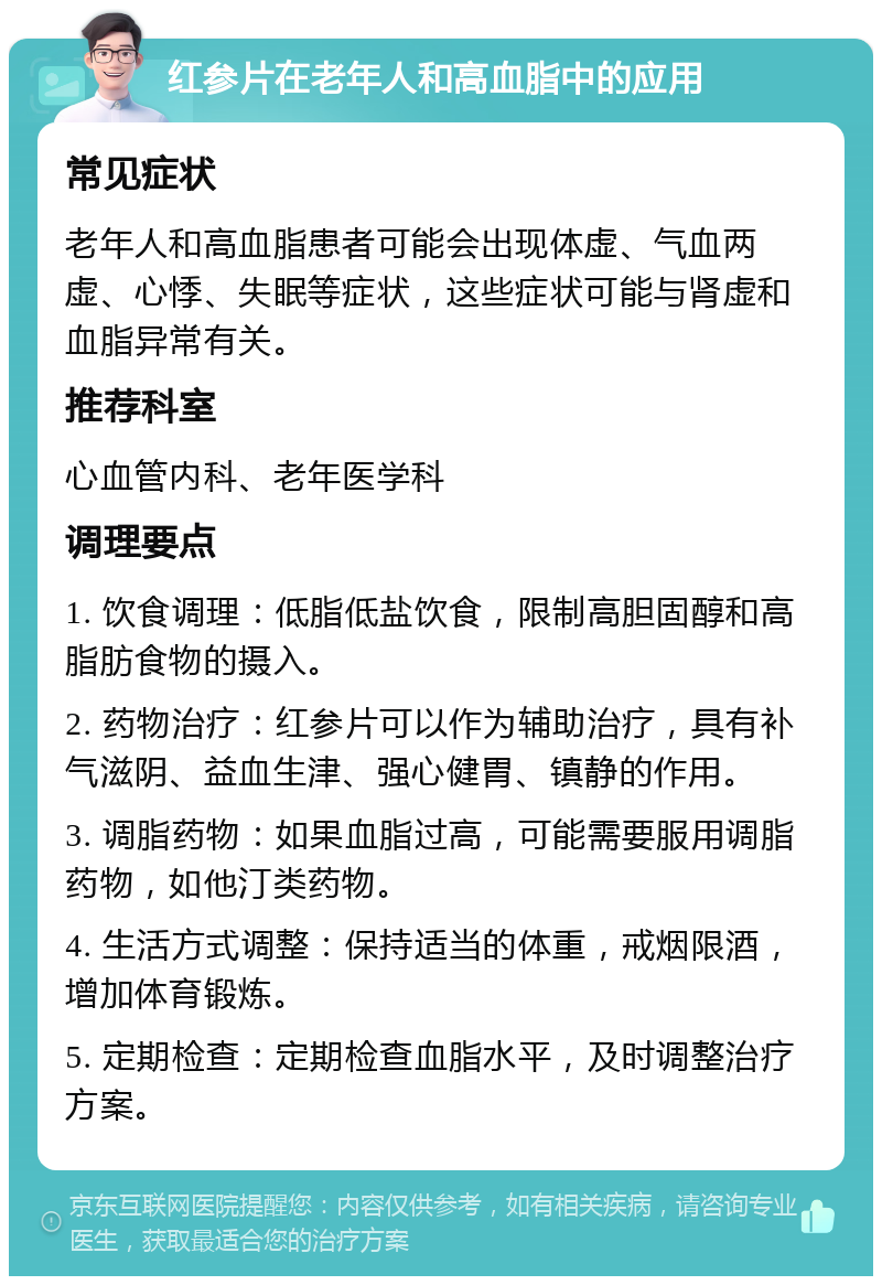 红参片在老年人和高血脂中的应用 常见症状 老年人和高血脂患者可能会出现体虚、气血两虚、心悸、失眠等症状，这些症状可能与肾虚和血脂异常有关。 推荐科室 心血管内科、老年医学科 调理要点 1. 饮食调理：低脂低盐饮食，限制高胆固醇和高脂肪食物的摄入。 2. 药物治疗：红参片可以作为辅助治疗，具有补气滋阴、益血生津、强心健胃、镇静的作用。 3. 调脂药物：如果血脂过高，可能需要服用调脂药物，如他汀类药物。 4. 生活方式调整：保持适当的体重，戒烟限酒，增加体育锻炼。 5. 定期检查：定期检查血脂水平，及时调整治疗方案。