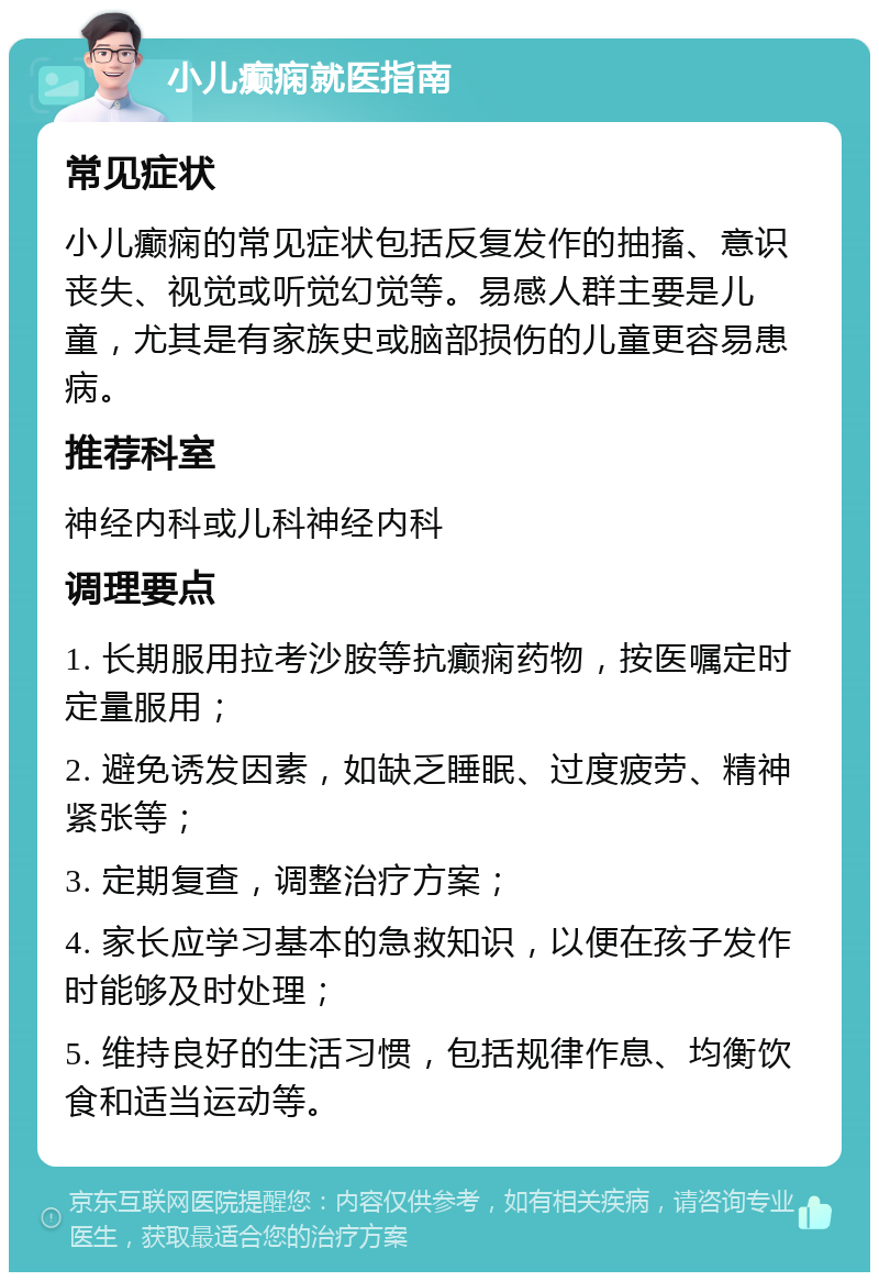 小儿癫痫就医指南 常见症状 小儿癫痫的常见症状包括反复发作的抽搐、意识丧失、视觉或听觉幻觉等。易感人群主要是儿童，尤其是有家族史或脑部损伤的儿童更容易患病。 推荐科室 神经内科或儿科神经内科 调理要点 1. 长期服用拉考沙胺等抗癫痫药物，按医嘱定时定量服用； 2. 避免诱发因素，如缺乏睡眠、过度疲劳、精神紧张等； 3. 定期复查，调整治疗方案； 4. 家长应学习基本的急救知识，以便在孩子发作时能够及时处理； 5. 维持良好的生活习惯，包括规律作息、均衡饮食和适当运动等。