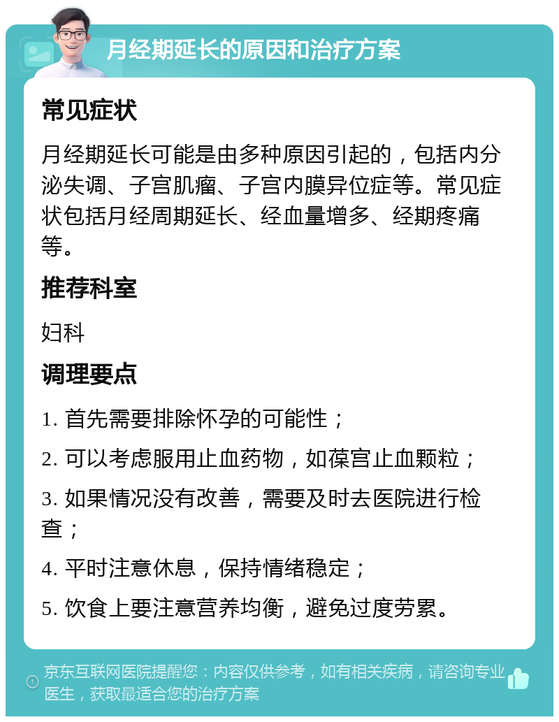 月经期延长的原因和治疗方案 常见症状 月经期延长可能是由多种原因引起的，包括内分泌失调、子宫肌瘤、子宫内膜异位症等。常见症状包括月经周期延长、经血量增多、经期疼痛等。 推荐科室 妇科 调理要点 1. 首先需要排除怀孕的可能性； 2. 可以考虑服用止血药物，如葆宫止血颗粒； 3. 如果情况没有改善，需要及时去医院进行检查； 4. 平时注意休息，保持情绪稳定； 5. 饮食上要注意营养均衡，避免过度劳累。