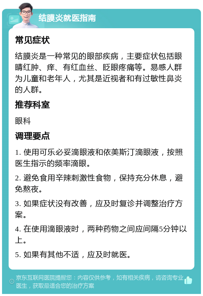 结膜炎就医指南 常见症状 结膜炎是一种常见的眼部疾病，主要症状包括眼睛红肿、痒、有红血丝、眨眼疼痛等。易感人群为儿童和老年人，尤其是近视者和有过敏性鼻炎的人群。 推荐科室 眼科 调理要点 1. 使用可乐必妥滴眼液和依美斯汀滴眼液，按照医生指示的频率滴眼。 2. 避免食用辛辣刺激性食物，保持充分休息，避免熬夜。 3. 如果症状没有改善，应及时复诊并调整治疗方案。 4. 在使用滴眼液时，两种药物之间应间隔5分钟以上。 5. 如果有其他不适，应及时就医。