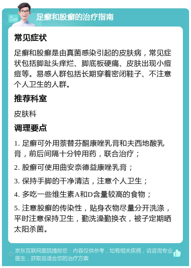 足癣和股癣的治疗指南 常见症状 足癣和股癣是由真菌感染引起的皮肤病，常见症状包括脚趾头痒烂、脚底板硬痛、皮肤出现小痘痘等。易感人群包括长期穿着密闭鞋子、不注意个人卫生的人群。 推荐科室 皮肤科 调理要点 1. 足癣可外用萘替芬酮康唑乳膏和夫西地酸乳膏，前后间隔十分钟用药，联合治疗； 2. 股癣可使用曲安奈德益康唑乳膏； 3. 保持手脚的干净清洁，注意个人卫生； 4. 多吃一些维生素A和D含量较高的食物； 5. 注意股癣的传染性，贴身衣物尽量分开洗涤，平时注意保持卫生，勤洗澡勤换衣，被子定期晒太阳杀菌。