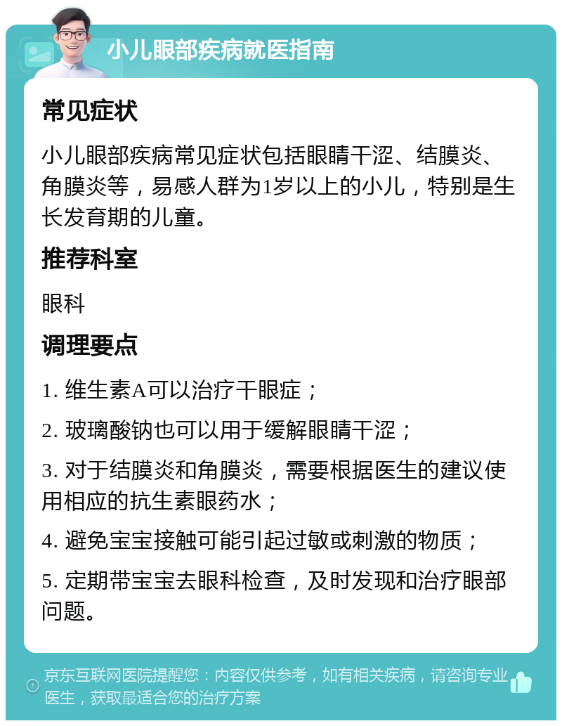 小儿眼部疾病就医指南 常见症状 小儿眼部疾病常见症状包括眼睛干涩、结膜炎、角膜炎等，易感人群为1岁以上的小儿，特别是生长发育期的儿童。 推荐科室 眼科 调理要点 1. 维生素A可以治疗干眼症； 2. 玻璃酸钠也可以用于缓解眼睛干涩； 3. 对于结膜炎和角膜炎，需要根据医生的建议使用相应的抗生素眼药水； 4. 避免宝宝接触可能引起过敏或刺激的物质； 5. 定期带宝宝去眼科检查，及时发现和治疗眼部问题。