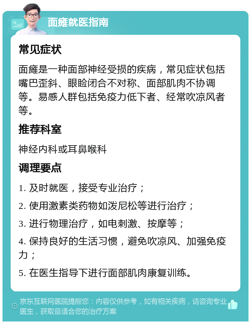 面瘫就医指南 常见症状 面瘫是一种面部神经受损的疾病，常见症状包括嘴巴歪斜、眼睑闭合不对称、面部肌肉不协调等。易感人群包括免疫力低下者、经常吹凉风者等。 推荐科室 神经内科或耳鼻喉科 调理要点 1. 及时就医，接受专业治疗； 2. 使用激素类药物如泼尼松等进行治疗； 3. 进行物理治疗，如电刺激、按摩等； 4. 保持良好的生活习惯，避免吹凉风、加强免疫力； 5. 在医生指导下进行面部肌肉康复训练。