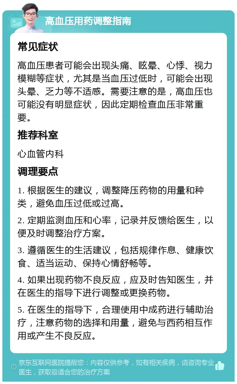 高血压用药调整指南 常见症状 高血压患者可能会出现头痛、眩晕、心悸、视力模糊等症状，尤其是当血压过低时，可能会出现头晕、乏力等不适感。需要注意的是，高血压也可能没有明显症状，因此定期检查血压非常重要。 推荐科室 心血管内科 调理要点 1. 根据医生的建议，调整降压药物的用量和种类，避免血压过低或过高。 2. 定期监测血压和心率，记录并反馈给医生，以便及时调整治疗方案。 3. 遵循医生的生活建议，包括规律作息、健康饮食、适当运动、保持心情舒畅等。 4. 如果出现药物不良反应，应及时告知医生，并在医生的指导下进行调整或更换药物。 5. 在医生的指导下，合理使用中成药进行辅助治疗，注意药物的选择和用量，避免与西药相互作用或产生不良反应。