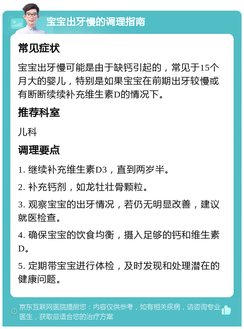 宝宝出牙慢的调理指南 常见症状 宝宝出牙慢可能是由于缺钙引起的，常见于15个月大的婴儿，特别是如果宝宝在前期出牙较慢或有断断续续补充维生素D的情况下。 推荐科室 儿科 调理要点 1. 继续补充维生素D3，直到两岁半。 2. 补充钙剂，如龙牡壮骨颗粒。 3. 观察宝宝的出牙情况，若仍无明显改善，建议就医检查。 4. 确保宝宝的饮食均衡，摄入足够的钙和维生素D。 5. 定期带宝宝进行体检，及时发现和处理潜在的健康问题。