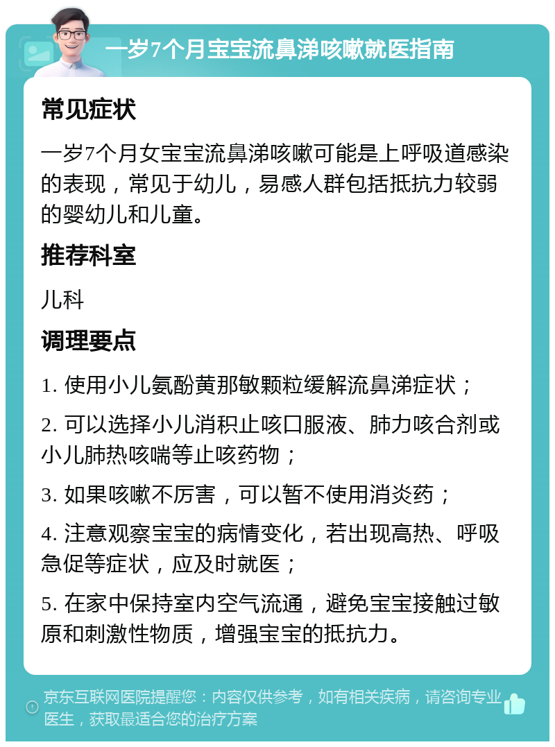 一岁7个月宝宝流鼻涕咳嗽就医指南 常见症状 一岁7个月女宝宝流鼻涕咳嗽可能是上呼吸道感染的表现，常见于幼儿，易感人群包括抵抗力较弱的婴幼儿和儿童。 推荐科室 儿科 调理要点 1. 使用小儿氨酚黄那敏颗粒缓解流鼻涕症状； 2. 可以选择小儿消积止咳口服液、肺力咳合剂或小儿肺热咳喘等止咳药物； 3. 如果咳嗽不厉害，可以暂不使用消炎药； 4. 注意观察宝宝的病情变化，若出现高热、呼吸急促等症状，应及时就医； 5. 在家中保持室内空气流通，避免宝宝接触过敏原和刺激性物质，增强宝宝的抵抗力。