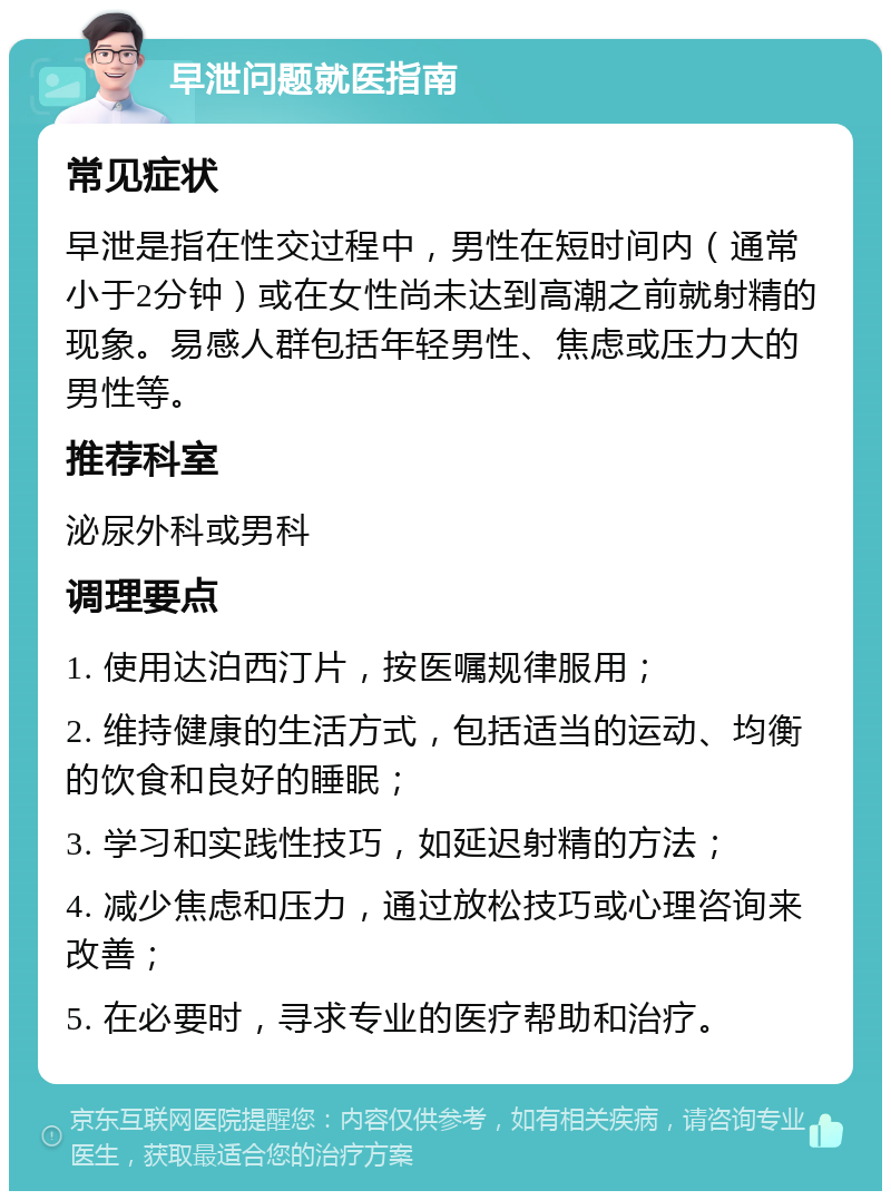 早泄问题就医指南 常见症状 早泄是指在性交过程中，男性在短时间内（通常小于2分钟）或在女性尚未达到高潮之前就射精的现象。易感人群包括年轻男性、焦虑或压力大的男性等。 推荐科室 泌尿外科或男科 调理要点 1. 使用达泊西汀片，按医嘱规律服用； 2. 维持健康的生活方式，包括适当的运动、均衡的饮食和良好的睡眠； 3. 学习和实践性技巧，如延迟射精的方法； 4. 减少焦虑和压力，通过放松技巧或心理咨询来改善； 5. 在必要时，寻求专业的医疗帮助和治疗。