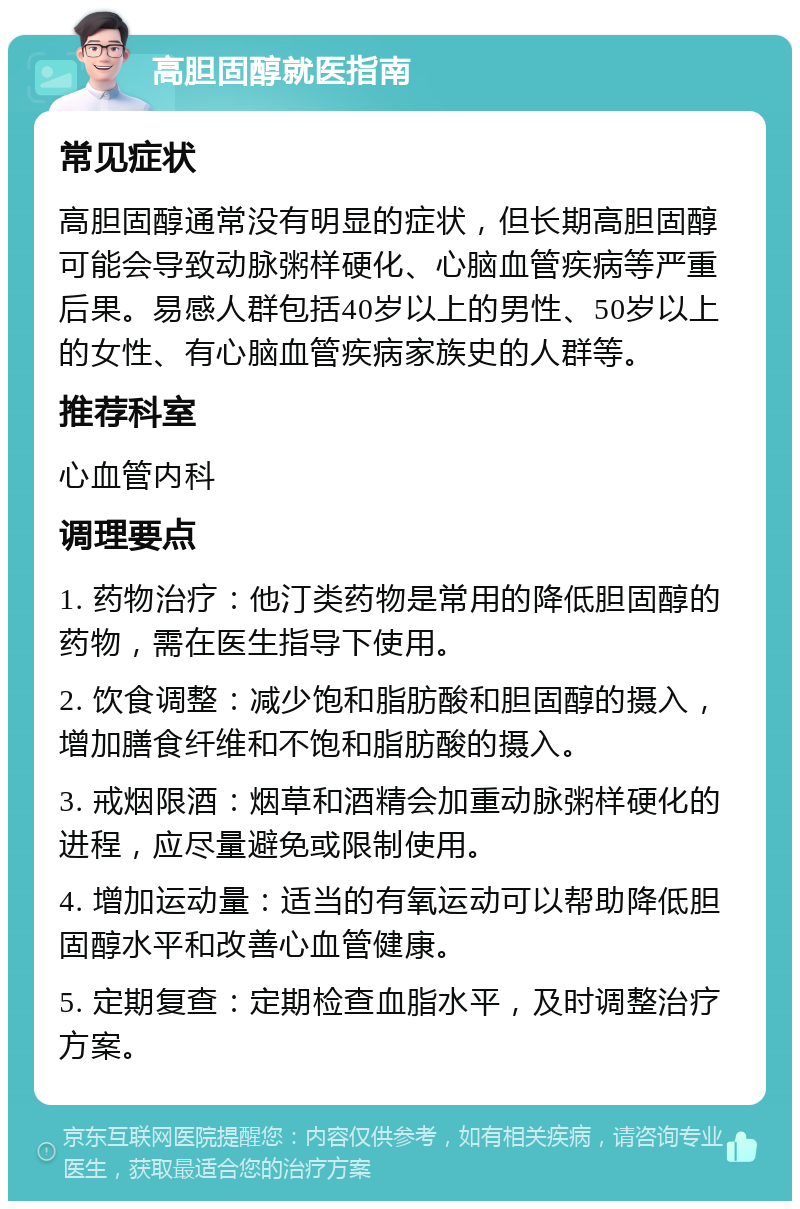 高胆固醇就医指南 常见症状 高胆固醇通常没有明显的症状，但长期高胆固醇可能会导致动脉粥样硬化、心脑血管疾病等严重后果。易感人群包括40岁以上的男性、50岁以上的女性、有心脑血管疾病家族史的人群等。 推荐科室 心血管内科 调理要点 1. 药物治疗：他汀类药物是常用的降低胆固醇的药物，需在医生指导下使用。 2. 饮食调整：减少饱和脂肪酸和胆固醇的摄入，增加膳食纤维和不饱和脂肪酸的摄入。 3. 戒烟限酒：烟草和酒精会加重动脉粥样硬化的进程，应尽量避免或限制使用。 4. 增加运动量：适当的有氧运动可以帮助降低胆固醇水平和改善心血管健康。 5. 定期复查：定期检查血脂水平，及时调整治疗方案。